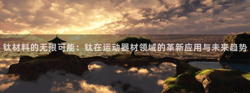 南宫大舞台官网下载是干嘛的公司：钛材料的无限可能：钛在运动器