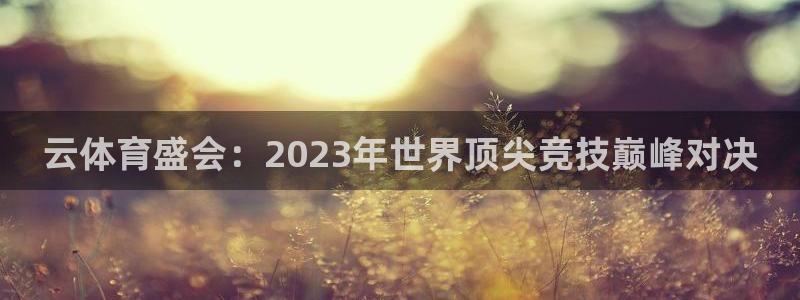 三亿体育网：云体育盛会：2023年世界顶尖竞技巅峰对决